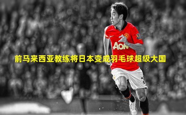 前马来西亚教练将日本变成羽毛球超级大国